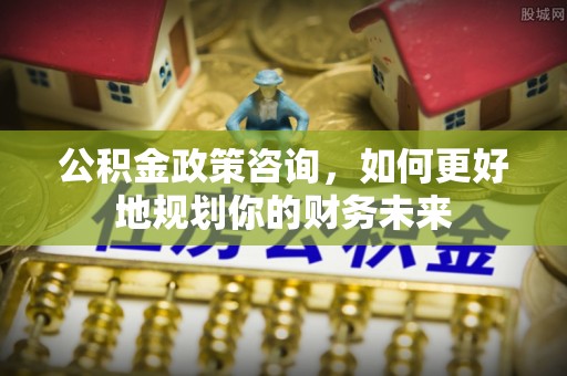 漳县公积金政策咨询，如何更好地规划你的财务未来
