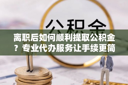 漳县离职后如何顺利提取公积金？专业代办服务让手续更简单